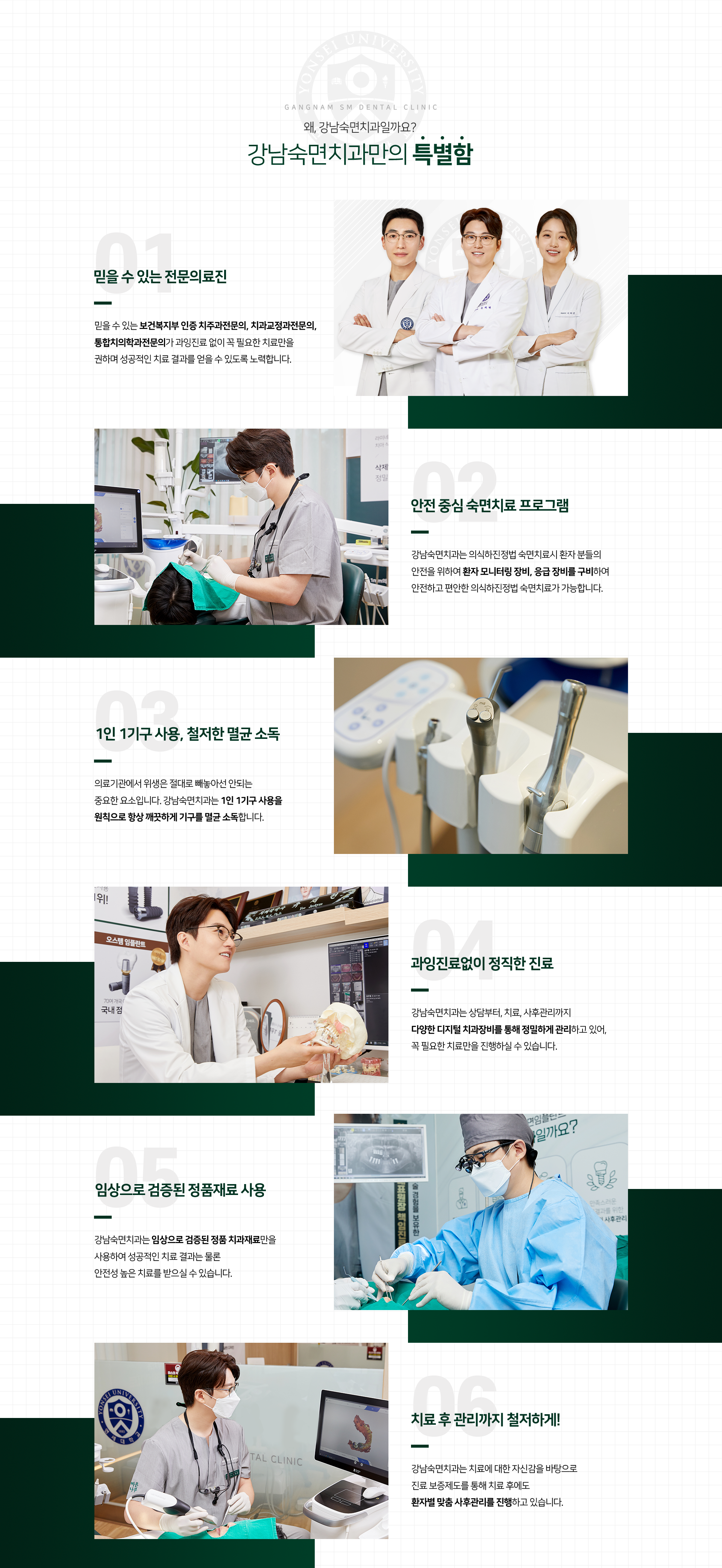 왜, 강남숙면치과일까요? 강남숙면치과만의 특별함. 01 믿을 수 있는 전문의료진. 믿을 수 있는 연세대 출신 치주과전문의, 치과교정과전문의, 통합치의학과전문의가 과잉진료없이 꼭 필요한 치료만을 권하며 성공적인 치료 결과를 얻을 수 있도록 노력합니다.  02 안전 중심 의식하진정법 치료 프로그램. 강남숙면치과는 의식하진정법  치료시 환자 분들의 안전을 위하여 환자 모니터링 장비, 응급 장비를 구비하여 안전하고 편안한 의식하진정법 치료가 가능합니다. 03 1인 1기구 사용, 철저한 멸균 소독. 의료기관에서 위생은 절대로 빼놓아선 안되는 중요한 요소입니다. 강남숙면치과는 1인 1기구 사용을 원칙으로 항상 깨끗하게 기구를 멸균 소독합니다. 04 과잉진료없이 정직한 진료. 강남숙면치과는 상담부터, 치료, 사후관리까지 다양한 디지털 치과장비를 통해 정밀하게 관리하고 있어, 꼭 필요한 치료만을 진행하실 수 있습니다. 05 임상으로 검증된 정품재료 사용. 강남숙면치과는 임상으로 검증된 정품 치과재료만을 사용하여 성공적인 치료 결과는 물론 안전성 높은 치료를 받으실 수 있습니다. 06 치료 후 관리까지 철저하게! 강남숙면치과는 치료에 대한 자신감을 바탕으로 진료 보증제도를 통해 치료 후에도 환자별 맞춤 사후관리를 진행하고 있습니다.